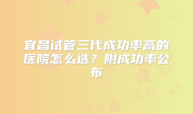 宜昌试管三代成功率高的医院怎么选？附成功率公布