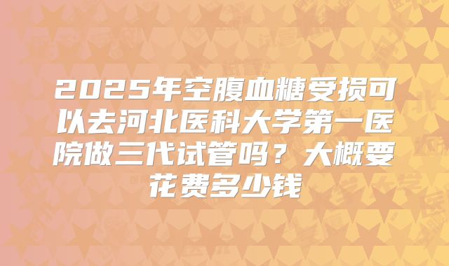 2025年空腹血糖受损可以去河北医科大学第一医院做三代试管吗？大概要花费多少钱