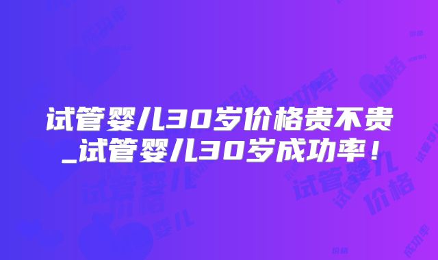 试管婴儿30岁价格贵不贵_试管婴儿30岁成功率！