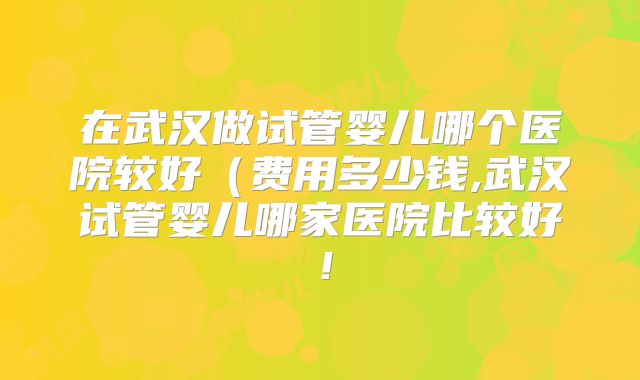 在武汉做试管婴儿哪个医院较好（费用多少钱,武汉试管婴儿哪家医院比较好！