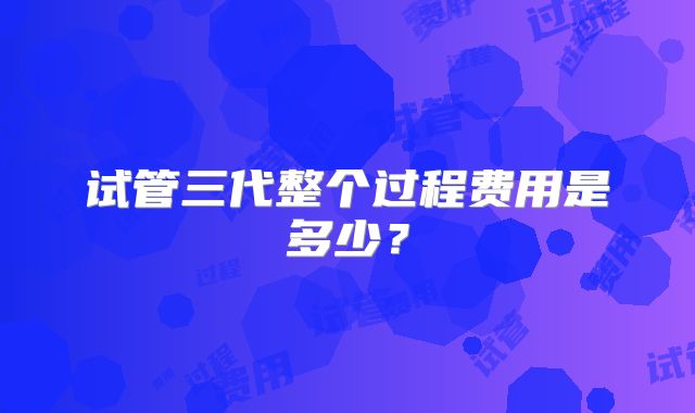 试管三代整个过程费用是多少？
