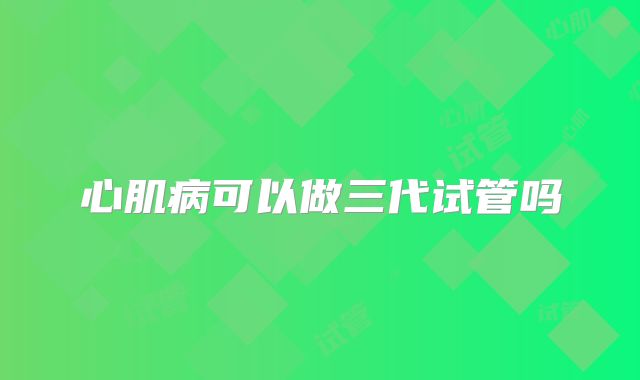 心肌病可以做三代试管吗