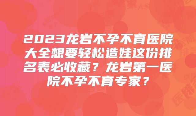 2023龙岩不孕不育医院大全想要轻松造娃这份排名表必收藏？龙岩第一医院不孕不育专家？