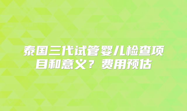 泰国三代试管婴儿检查项目和意义？费用预估