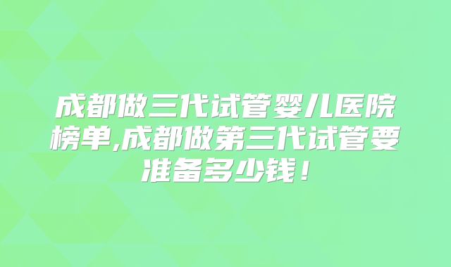 成都做三代试管婴儿医院榜单,成都做第三代试管要准备多少钱!
