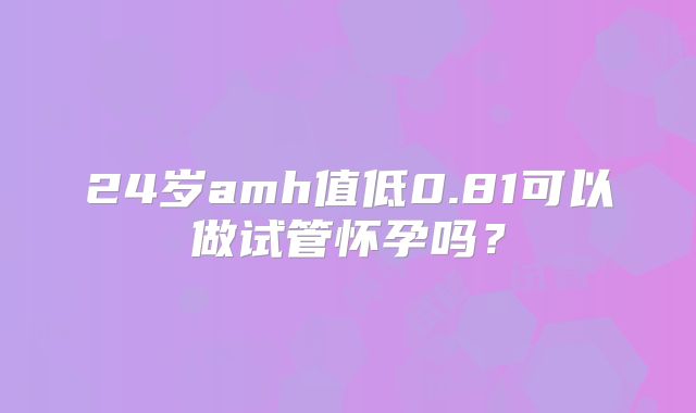 24岁amh值低0.81可以做试管怀孕吗？