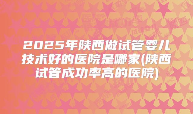 2025年陕西做试管婴儿技术好的医院是哪家(陕西试管成功率高的医院)