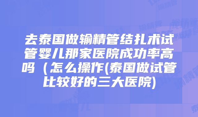 去泰国做输精管结扎术试管婴儿那家医院成功率高吗（怎么操作(泰国做试管比较好的三大医院)