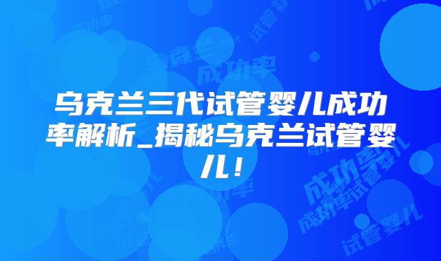 乌克兰三代试管婴儿成功率解析_揭秘乌克兰试管婴儿!