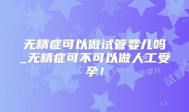 无精症可以做试管婴儿吗_无精症可不可以做人工受孕！