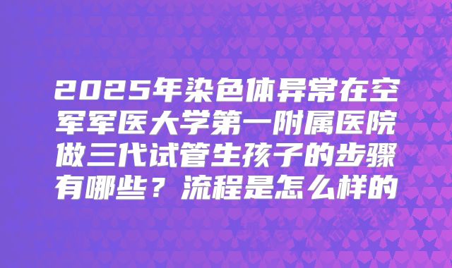 2025年染色体异常在空军军医大学第一附属医院做三代试管生孩子的步骤有哪些？流程是怎么样的