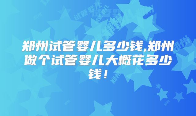 郑州试管婴儿多少钱,郑州做个试管婴儿大概花多少钱！