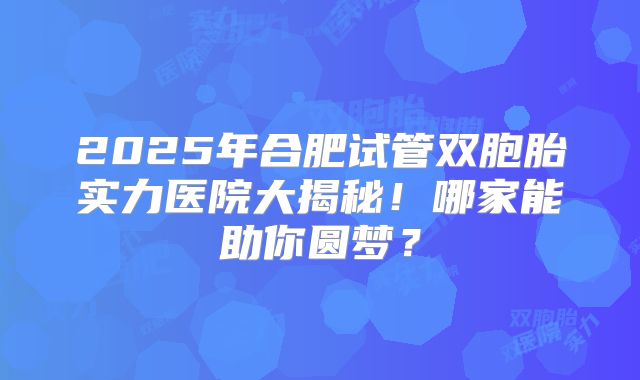 2025年合肥试管双胞胎实力医院大揭秘!哪家能助你圆梦?