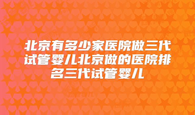 北京有多少家医院做三代试管婴儿北京做的医院排名三代试管婴儿