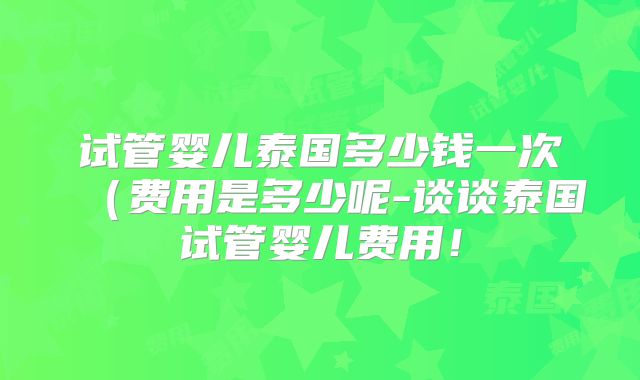 试管婴儿泰国多少钱一次（费用是多少呢-谈谈泰国试管婴儿费用！