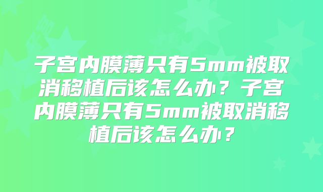 子宫内膜薄只有5mm被取消移植后该怎么办？子宫内膜薄只有5mm被取消移植后该怎么办？