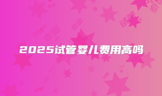 2025试管婴儿费用高吗