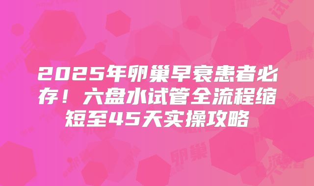 2025年卵巢早衰患者必存!六盘水试管全流程缩短至45天实操攻略