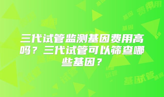 三代试管监测基因费用高吗？三代试管可以筛查哪些基因？