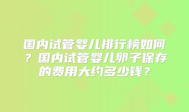 国内试管婴儿排行榜如何？国内试管婴儿卵子保存的费用大约多少钱？