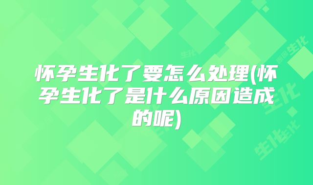 怀孕生化了要怎么处理(怀孕生化了是什么原因造成的呢)