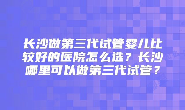 长沙做第三代试管婴儿比较好的医院怎么选？长沙哪里可以做第三代试管？