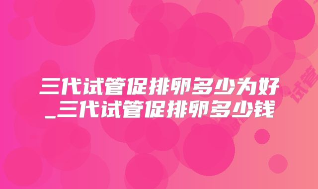 三代试管促排卵多少为好_三代试管促排卵多少钱