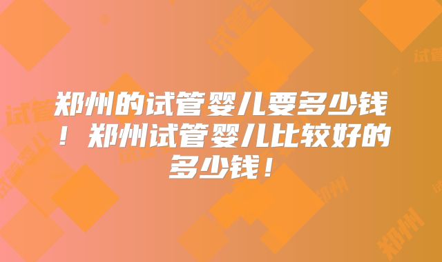郑州的试管婴儿要多少钱！郑州试管婴儿比较好的多少钱！