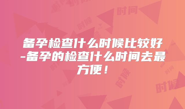 备孕检查什么时候比较好-备孕的检查什么时间去最方便!