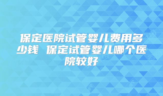 保定医院试管婴儿费用多少钱 保定试管婴儿哪个医院较好