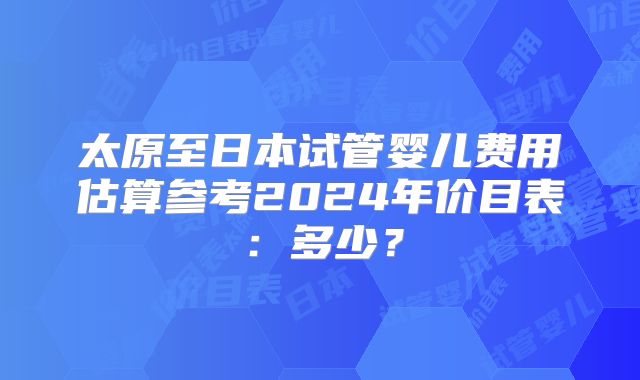 太原至日本试管婴儿费用估算参考2024年价目表：多少？