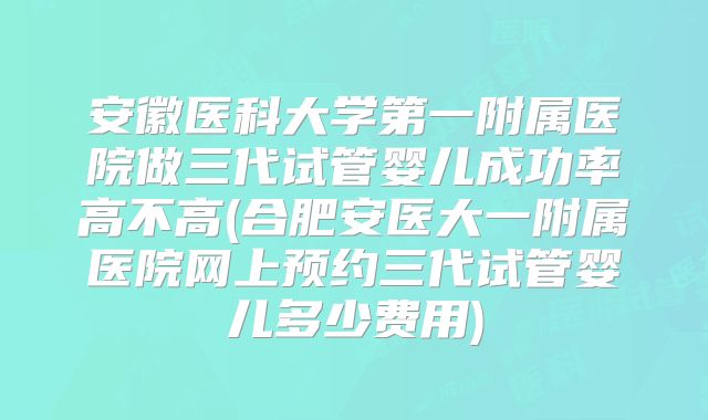 安徽医科大学第一附属医院做三代试管婴儿成功率高不高(合肥安医大一附属医院网上预约三代试管婴儿多少费用)