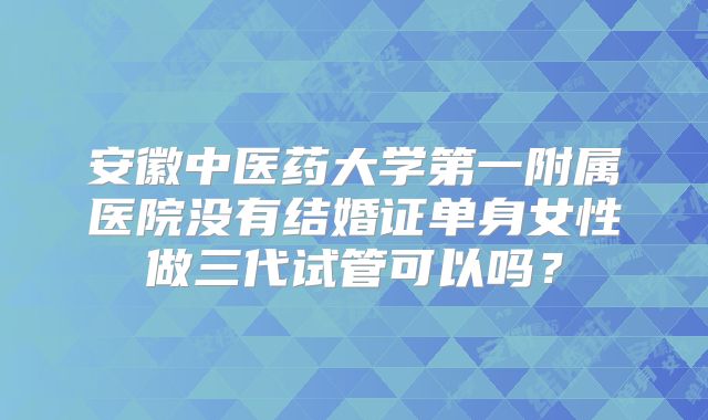 安徽中医药大学第一附属医院没有结婚证单身女性做三代试管可以吗？