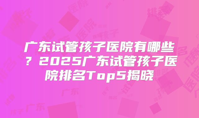 广东试管孩子医院有哪些？2025广东试管孩子医院排名Top5揭晓
