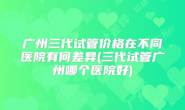 广州三代试管价格在不同医院有何差异(三代试管广州哪个医院好)