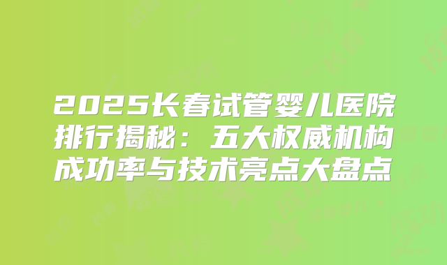 2025长春试管婴儿医院排行揭秘：五大权威机构成功率与技术亮点大盘点