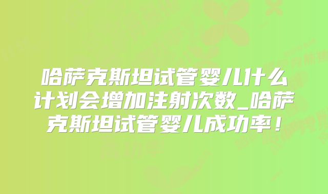 哈萨克斯坦试管婴儿什么计划会增加注射次数_哈萨克斯坦试管婴儿成功率！