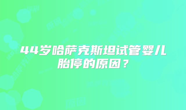 44岁哈萨克斯坦试管婴儿胎停的原因？