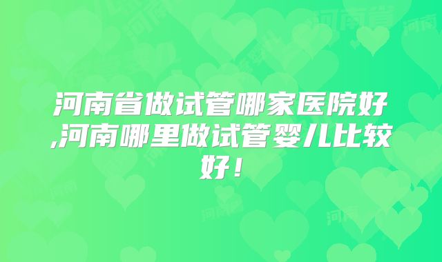 河南省做试管哪家医院好,河南哪里做试管婴儿比较好!