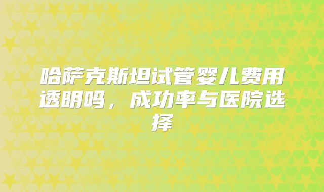 哈萨克斯坦试管婴儿费用透明吗，成功率与医院选择