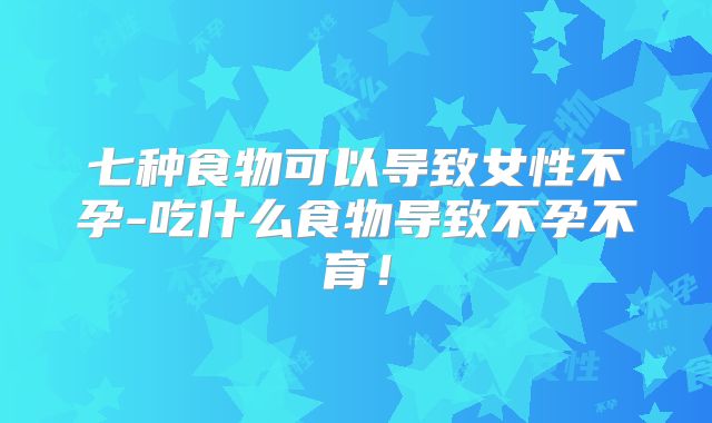 七种食物可以导致女性不孕-吃什么食物导致不孕不育！