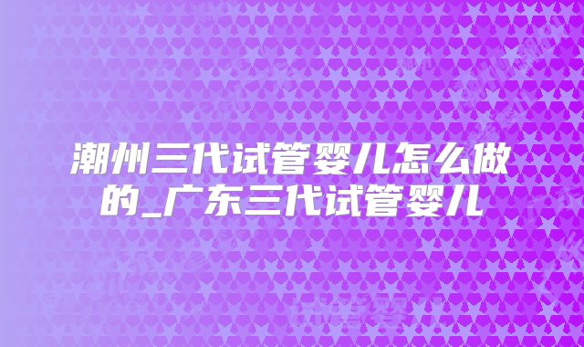 潮州三代试管婴儿怎么做的_广东三代试管婴儿