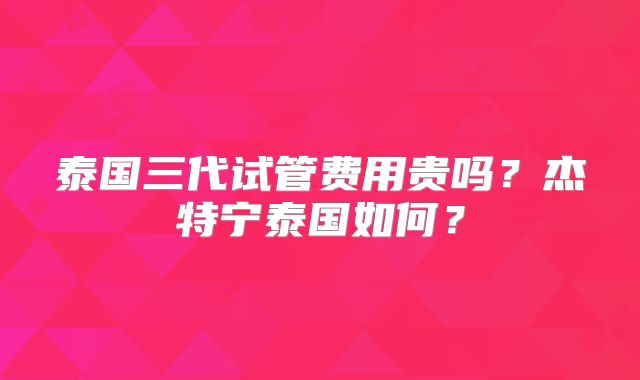 泰国三代试管费用贵吗？杰特宁泰国如何？