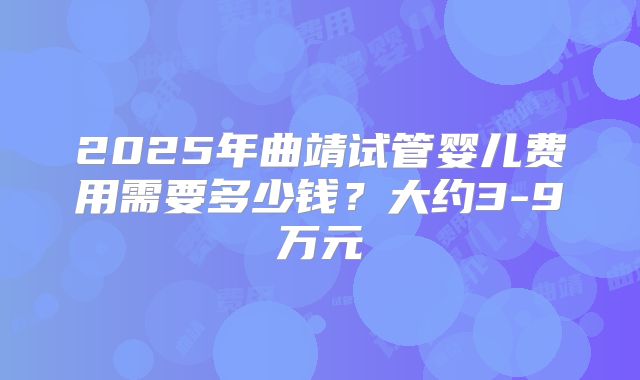 2025年曲靖试管婴儿费用需要多少钱？大约3-9万元