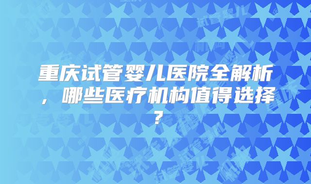 重庆试管婴儿医院全解析，哪些医疗机构值得选择？