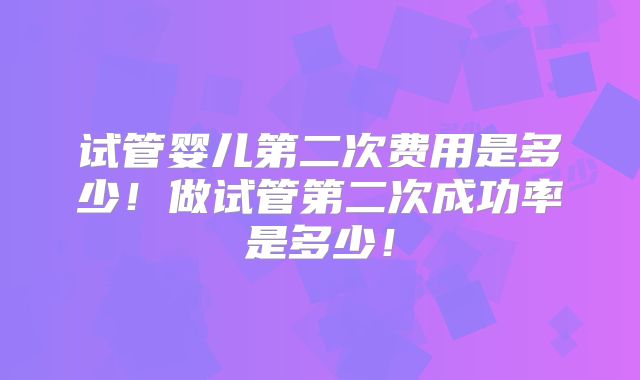 试管婴儿第二次费用是多少！做试管第二次成功率是多少！