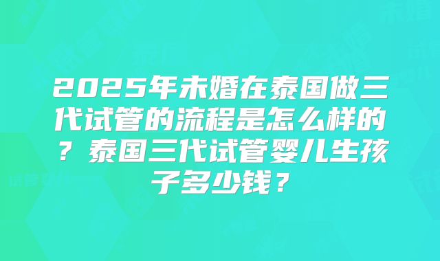 2025年未婚在泰国做三代试管的流程是怎么样的？泰国三代试管婴儿生孩子多少钱？