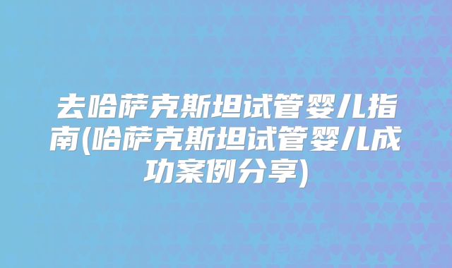 去哈萨克斯坦试管婴儿指南(哈萨克斯坦试管婴儿成功案例分享)
