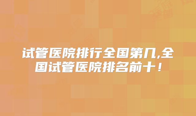 试管医院排行全国第几,全国试管医院排名前十!