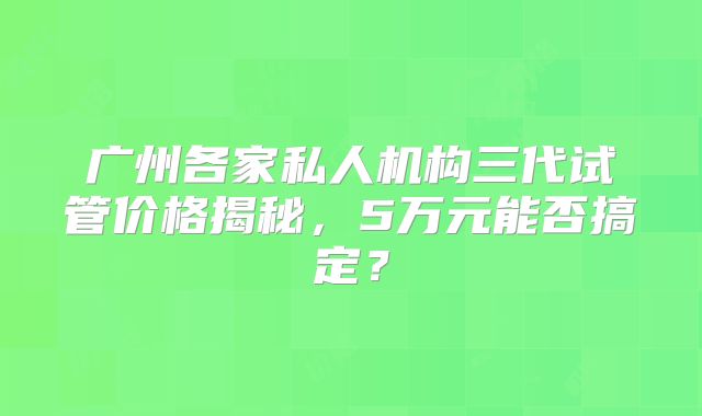 广州各家私人机构三代试管价格揭秘,5万元能否搞定?
